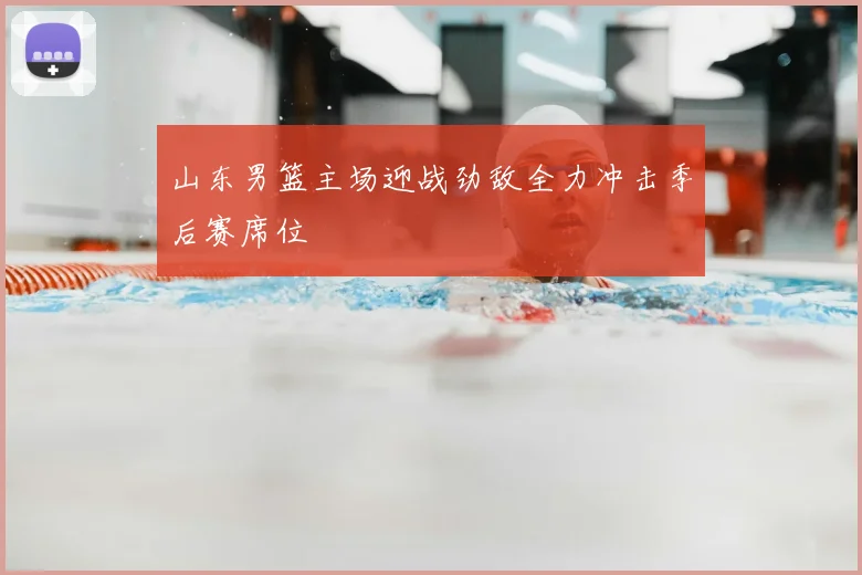 山东男篮主场迎战劲敌全力冲击季后赛席位
