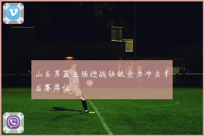 山东男篮主场迎战劲敌全力冲击季后赛席位