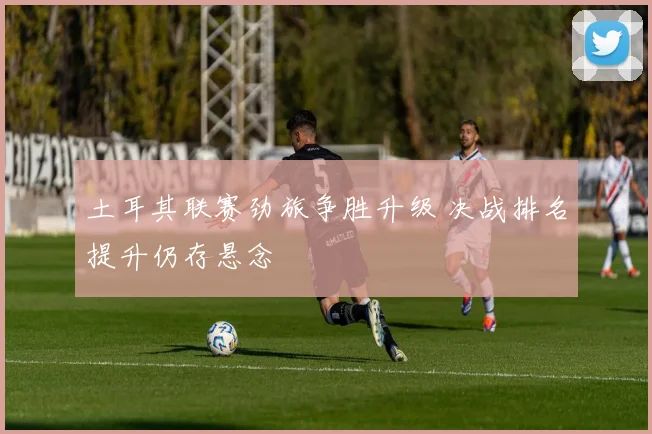 土耳其联赛劲旅争胜升级 决战排名提升仍存悬念