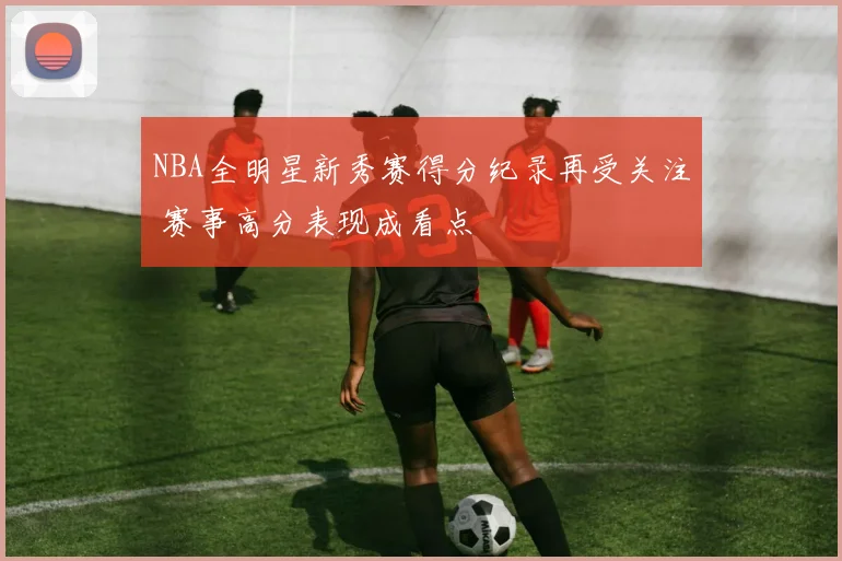 NBA全明星新秀赛得分纪录再受关注 赛事高分表现成看点